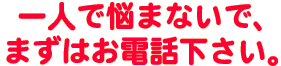 一人で悩まないで、まずはお電話ください！