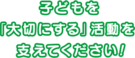 子どもを『大切にする』活動を支えてください！